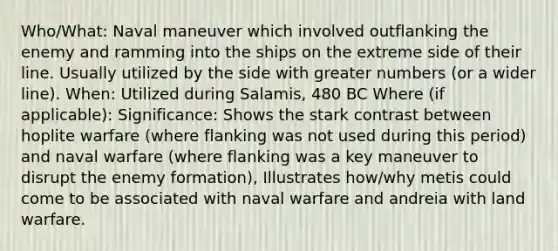 Who/What: Naval maneuver which involved outflanking the enemy and ramming into the ships on the extreme side of their line. Usually utilized by the side with greater numbers (or a wider line). When: Utilized during Salamis, 480 BC Where (if applicable): Significance: Shows the stark contrast between hoplite warfare (where flanking was not used during this period) and naval warfare (where flanking was a key maneuver to disrupt the enemy formation), Illustrates how/why metis could come to be associated with naval warfare and andreia with land warfare.