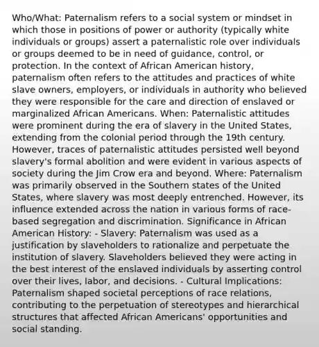 Who/What: Paternalism refers to a social system or mindset in which those in positions of power or authority (typically white individuals or groups) assert a paternalistic role over individuals or groups deemed to be in need of guidance, control, or protection. In the context of African American history, paternalism often refers to the attitudes and practices of white slave owners, employers, or individuals in authority who believed they were responsible for the care and direction of enslaved or marginalized African Americans. When: Paternalistic attitudes were prominent during the era of slavery in the United States, extending from the colonial period through the 19th century. However, traces of paternalistic attitudes persisted well beyond slavery's formal abolition and were evident in various aspects of society during the Jim Crow era and beyond. Where: Paternalism was primarily observed in the Southern states of the United States, where slavery was most deeply entrenched. However, its influence extended across the nation in various forms of race-based segregation and discrimination. Significance in African American History: - Slavery: Paternalism was used as a justification by slaveholders to rationalize and perpetuate the institution of slavery. Slaveholders believed they were acting in the best interest of the enslaved individuals by asserting control over their lives, labor, and decisions. - Cultural Implications: Paternalism shaped societal perceptions of race relations, contributing to the perpetuation of stereotypes and hierarchical structures that affected African Americans' opportunities and social standing.