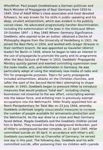 Who/What: Paul Joseph Goebbelswas a German politician and Reich Minister of Propaganda of Nazi Germany from 1933 to 1945. One of Adolf Hitler's close associates and most devoted followers, he was known for his skills in public speaking and his deep, virulent antisemitism, which was evident in his publicly voiced views. He advocated progressively harsher discrimination, including the extermination of the Jews in the Holocaust When: 29 October 1897 - 1 May 1945 Where: Germany Significance: Goebbels, who aspired to be an author, obtained a Doctor of Philosophy degree from the University of Heidelberg in 1921. He joined the Nazi Party in 1924, and worked with Gregor Strasser in their northern branch. He was appointed as Gauleiter (district leader) for Berlin in 1926, where he began to take an interest in the use of propaganda to promote the party and its programme. After the Nazi Seizure of Power in 1933, Goebbels' Propaganda Ministry quickly gained and exerted controlling supervision over the news media, arts, and information in Germany. He was particularly adept at using the relatively new media of radio and film for propaganda purposes. Topics for party propaganda included antisemitism, attacks on the Christian churches, and (after the start of the Second World War) attempting to shape morale. In 1943, Goebbels began to pressure Hitler to introduce measures that would produce "total war", including closing businesses not essential to the war effort, conscripting women into the labour force, and enlisting men in previously exempt occupations into the Wehrmacht. Hitler finally appointed him as Reich Plenipotentiary for Total War on 23 July 1944, whereby Goebbels undertook largely unsuccessful measures to increase the number of people available for armaments production and the Wehrmacht. As the war drew to a close and Nazi Germany faced defeat, Magda Goebbels and the Goebbels children joined him in Berlin. They moved into the underground Vorbunker, part of Hitler's underground bunker complex, on 22 April 1945. Hitler committed suicide on 30 April. In accordance with Hitler's will, Goebbels succeeded him as Chancellor of Germany; he served one day in this post. The following day, Goebbels and his wife committed suicide, after poisoning their six children with cyanide