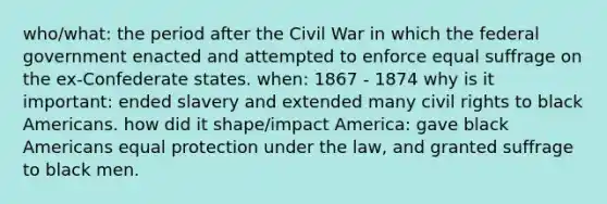 who/what: the period after the Civil War in which the federal government enacted and attempted to enforce equal suffrage on the ex-Confederate states. when: 1867 - 1874 why is it important: ended slavery and extended many civil rights to black Americans. how did it shape/impact America: gave black Americans equal protection under the law, and granted suffrage to black men.