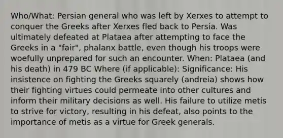 Who/What: Persian general who was left by Xerxes to attempt to conquer the Greeks after Xerxes fled back to Persia. Was ultimately defeated at Plataea after attempting to face the Greeks in a "fair", phalanx battle, even though his troops were woefully unprepared for such an encounter. When: Plataea (and his death) in 479 BC Where (if applicable): Significance: His insistence on fighting the Greeks squarely (andreia) shows how their fighting virtues could permeate into other cultures and inform their military decisions as well. His failure to utilize metis to strive for victory, resulting in his defeat, also points to the importance of metis as a virtue for Greek generals.