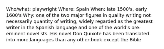 Who/what: playwright Where: Spain When: late 1500's, early 1600's Why: one of the two major figures in quality writing not necessarily quantity of writing, widely regarded as the greatest writer in the Spanish language and one of the world's pre-eminent novelists. His novel Don Quixote has been translated into more languages than any other book except the Bible