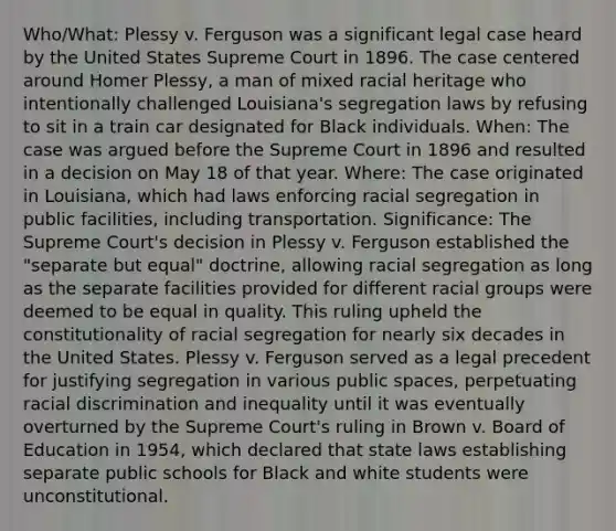 Who/What: Plessy v. Ferguson was a significant legal case heard by the United States Supreme Court in 1896. The case centered around Homer Plessy, a man of mixed racial heritage who intentionally challenged Louisiana's segregation laws by refusing to sit in a train car designated for Black individuals. When: The case was argued before the Supreme Court in 1896 and resulted in a decision on May 18 of that year. Where: The case originated in Louisiana, which had laws enforcing racial segregation in public facilities, including transportation. Significance: The Supreme Court's decision in Plessy v. Ferguson established the "separate but equal" doctrine, allowing racial segregation as long as the separate facilities provided for different racial groups were deemed to be equal in quality. This ruling upheld the constitutionality of racial segregation for nearly six decades in the United States. Plessy v. Ferguson served as a legal precedent for justifying segregation in various public spaces, perpetuating racial discrimination and inequality until it was eventually overturned by the Supreme Court's ruling in Brown v. Board of Education in 1954, which declared that state laws establishing separate public schools for Black and white students were unconstitutional.