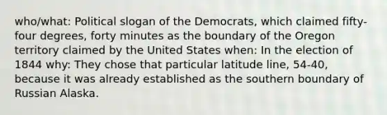 who/what: Political slogan of the Democrats, which claimed fifty-four degrees, forty minutes as the boundary of the Oregon territory claimed by the United States when: In the election of 1844 why: They chose that particular latitude line, 54-40, because it was already established as the southern boundary of Russian Alaska.