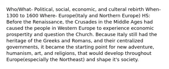 Who/What- Political, social, economic, and culteral rebirth When- 1300 to 1600 Where- Europe(Italy and Northern Europe) HS: Before the Renaissance, the Crusades in the Middle Ages had caused the people in Western Europe to experience economic prospertity and question the Church. Because Italy still had the heritage of the Greeks and Romans, and their centralized governments, it became the starting point for new adventure, humanism, art, and religions, that would develop throughout Europe(especially the Northeast) and shape it's society.