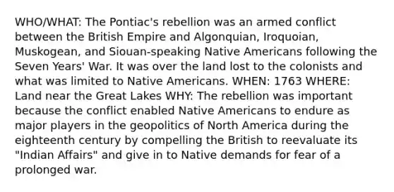 WHO/WHAT: The Pontiac's rebellion was an armed conflict between the British Empire and Algonquian, Iroquoian, Muskogean, and Siouan-speaking Native Americans following the Seven Years' War. It was over the land lost to the colonists and what was limited to Native Americans. WHEN: 1763 WHERE: Land near the Great Lakes WHY: The rebellion was important because the conflict enabled Native Americans to endure as major players in the geopolitics of North America during the eighteenth century by compelling the British to reevaluate its "Indian Affairs" and give in to Native demands for fear of a prolonged war.