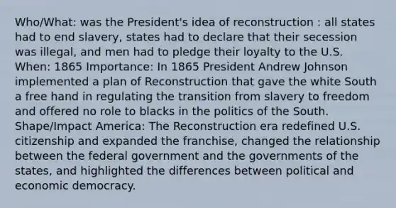 Who/What: was the President's idea of reconstruction : all states had to end slavery, states had to declare that their secession was illegal, and men had to pledge their loyalty to the U.S. When: 1865 Importance: In 1865 President Andrew Johnson implemented a plan of Reconstruction that gave the white South a free hand in regulating the transition from slavery to freedom and offered no role to blacks in the politics of the South. Shape/Impact America: The Reconstruction era redefined U.S. citizenship and expanded the franchise, changed the relationship between the federal government and the governments of the states, and highlighted the differences between political and economic democracy.