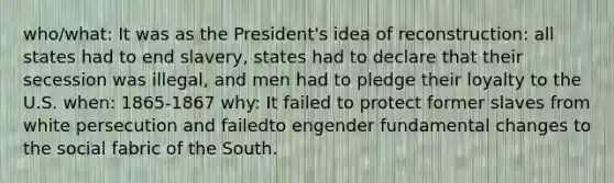 who/what: It was as the President's idea of reconstruction: all states had to end slavery, states had to declare that their secession was illegal, and men had to pledge their loyalty to the U.S. when: 1865-1867 why: It failed to protect former slaves from white persecution and failedto engender fundamental changes to the social fabric of the South.