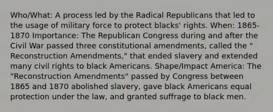 Who/What: A process led by the Radical Republicans that led to the usage of military force to protect blacks' rights. When: 1865-1870 Importance: The Republican Congress during and after the Civil War passed three constitutional amendments, called the " Reconstruction Amendments," that ended slavery and extended many <a href='https://www.questionai.com/knowledge/kkdJLQddfe-civil-rights' class='anchor-knowledge'>civil rights</a> to black Americans. Shape/Impact America: The "Reconstruction Amendments" passed by Congress between 1865 and 1870 abolished slavery, gave black Americans equal protection under the law, and granted suffrage to black men.