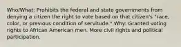 Who/What: Prohibits the federal and state governments from denying a citizen the right to vote based on that citizen's "race, color, or previous condition of servitude." Why: Granted voting rights to African American men. More civil rights and political participation.