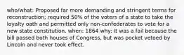 who/what: Proposed far more demanding and stringent terms for reconstruction; required 50% of the voters of a state to take the loyalty oath and permitted only non-confederates to vote for a new state constitution. when: 1864 why: It was a fail because the bill passed both houses of Congress, but was pocket vetoed by Lincoln and never took effect.