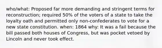 who/what: Proposed far more demanding and stringent terms for reconstruction; required 50% of the voters of a state to take the loyalty oath and permitted only non-confederates to vote for a new state constitution. when: 1864 why: It was a fail because the bill passed both houses of Congress, but was pocket vetoed by Lincoln and never took effect.