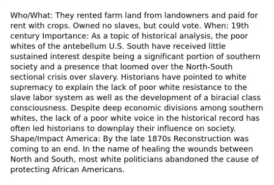 Who/What: They rented farm land from landowners and paid for rent with crops. Owned no slaves, but could vote. When: 19th century Importance: As a topic of historical analysis, the poor whites of the antebellum U.S. South have received little sustained interest despite being a significant portion of southern society and a presence that loomed over the North-South sectional crisis over slavery. Historians have pointed to white supremacy to explain the lack of poor white resistance to the slave labor system as well as the development of a biracial class consciousness. Despite deep economic divisions among southern whites, the lack of a poor white voice in the historical record has often led historians to downplay their influence on society. Shape/Impact America: By the late 1870s Reconstruction was coming to an end. In the name of healing the wounds between North and South, most white politicians abandoned the cause of protecting <a href='https://www.questionai.com/knowledge/kktT1tbvGH-african-americans' class='anchor-knowledge'>african americans</a>.