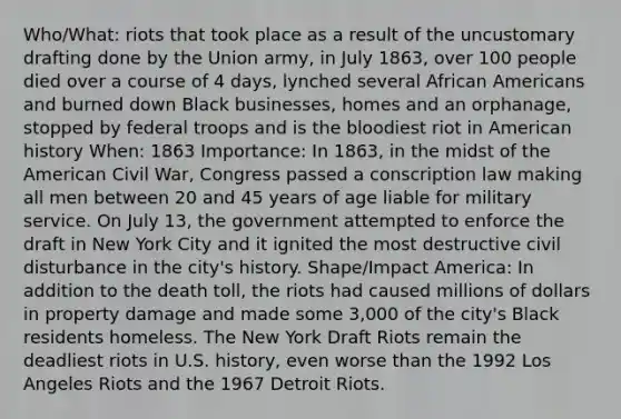 Who/What: riots that took place as a result of the uncustomary drafting done by the Union army, in July 1863, over 100 people died over a course of 4 days, lynched several <a href='https://www.questionai.com/knowledge/kktT1tbvGH-african-americans' class='anchor-knowledge'>african americans</a> and burned down Black businesses, homes and an orphanage, stopped by federal troops and is <a href='https://www.questionai.com/knowledge/k7oXMfj7lk-the-blood' class='anchor-knowledge'>the blood</a>iest riot in American history When: 1863 Importance: In 1863, in the midst of the American Civil War, Congress passed a conscription law making all men between 20 and 45 years of age liable for military service. On July 13, the government attempted to enforce the draft in New York City and it ignited the most destructive civil disturbance in the city's history. Shape/Impact America: In addition to the death toll, the riots had caused millions of dollars in property damage and made some 3,000 of the city's Black residents homeless. The New York Draft Riots remain the deadliest riots in U.S. history, even worse than the 1992 Los Angeles Riots and the 1967 Detroit Riots.