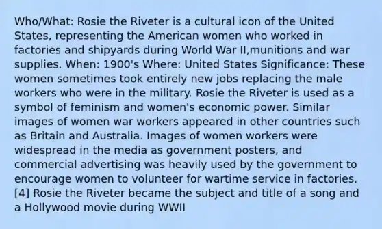 Who/What: Rosie the Riveter is a cultural icon of the United States, representing the American women who worked in factories and shipyards during World War II,munitions and war supplies. When: 1900's Where: United States Significance: These women sometimes took entirely new jobs replacing the male workers who were in the military. Rosie the Riveter is used as a symbol of feminism and women's economic power. Similar images of women war workers appeared in other countries such as Britain and Australia. Images of women workers were widespread in the media as government posters, and commercial advertising was heavily used by the government to encourage women to volunteer for wartime service in factories.[4] Rosie the Riveter became the subject and title of a song and a Hollywood movie during WWII