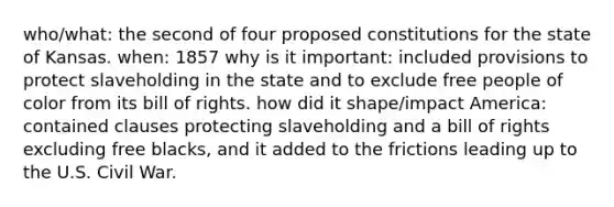 who/what: the second of four proposed constitutions for the state of Kansas. when: 1857 why is it important: included provisions to protect slaveholding in the state and to exclude free people of color from its bill of rights. how did it shape/impact America: contained clauses protecting slaveholding and a bill of rights excluding free blacks, and it added to the frictions leading up to the U.S. Civil War.