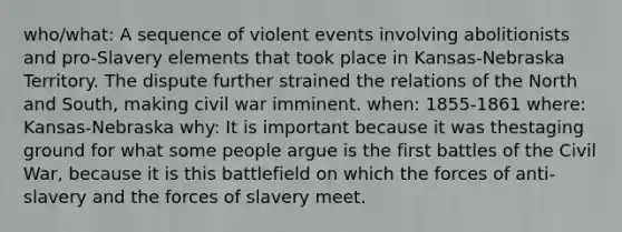 who/what: A sequence of violent events involving abolitionists and pro-Slavery elements that took place in Kansas-Nebraska Territory. The dispute further strained the relations of the North and South, making civil war imminent. when: 1855-1861 where: Kansas-Nebraska why: It is important because it was thestaging ground for what some people argue is the first battles of the Civil War, because it is this battlefield on which the forces of anti-slavery and the forces of slavery meet.