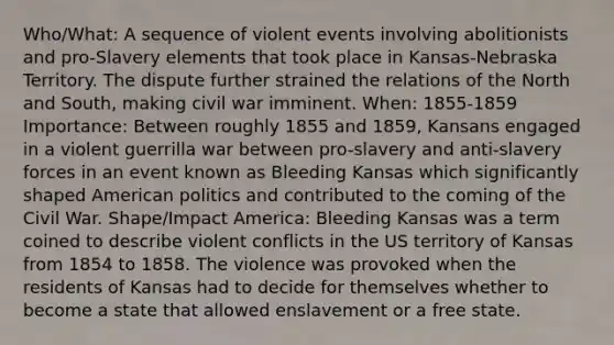 Who/What: A sequence of violent events involving abolitionists and pro-Slavery elements that took place in Kansas-Nebraska Territory. The dispute further strained the relations of the <a href='https://www.questionai.com/knowledge/kAdz8zgqJl-north-and-south' class='anchor-knowledge'>north and south</a>, making civil war imminent. When: 1855-1859 Importance: Between roughly 1855 and 1859, Kansans engaged in a violent guerrilla war between pro-slavery and anti-slavery forces in an event known as Bleeding Kansas which significantly shaped American politics and contributed to the coming of the Civil War. Shape/Impact America: Bleeding Kansas was a term coined to describe violent conflicts in the US territory of Kansas from 1854 to 1858. The violence was provoked when the residents of Kansas had to decide for themselves whether to become a state that allowed enslavement or a free state.