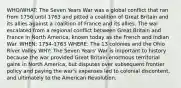 WHO/WHAT: The Seven Years War was a global conflict that ran from 1756 until 1763 and pitted a coalition of Great Britain and its allies against a coalition of France and its allies. The war escalated from a regional conflict between Great Britain and France in North America, known today as the French and Indian War. WHEN: 1754-1763 WHERE: The 13 colonies and the Ohio River Valley WHY: The Seven Years' War is important to history because the war provided Great Britain enormous territorial gains in North America, but disputes over subsequent frontier policy and paying the war's expenses led to colonial discontent, and ultimately to the American Revolution.