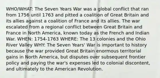 WHO/WHAT: The Seven Years War was a global conflict that ran from 1756 until 1763 and pitted a coalition of Great Britain and its allies against a coalition of France and its allies. The war escalated from a regional conflict between Great Britain and France in North America, known today as the French and Indian War. WHEN: 1754-1763 WHERE: The 13 colonies and the Ohio River Valley WHY: The Seven Years' War is important to history because the war provided Great Britain enormous territorial gains in North America, but disputes over subsequent frontier policy and paying the war's expenses led to colonial discontent, and ultimately to the American Revolution.