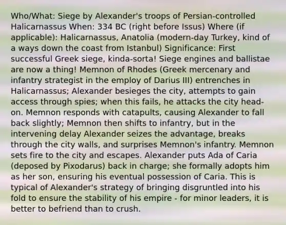 Who/What: Siege by Alexander's troops of Persian-controlled Halicarnassus When: 334 BC (right before Issus) Where (if applicable): Halicarnassus, Anatolia (modern-day Turkey, kind of a ways down the coast from Istanbul) Significance: First successful Greek siege, kinda-sorta! Siege engines and ballistae are now a thing! Memnon of Rhodes (Greek mercenary and infantry strategist in the employ of Darius III) entrenches in Halicarnassus; Alexander besieges the city, attempts to gain access through spies; when this fails, he attacks the city head-on. Memnon responds with catapults, causing Alexander to fall back slightly; Memnon then shifts to infantry, but in the intervening delay Alexander seizes the advantage, breaks through the city walls, and surprises Memnon's infantry. Memnon sets fire to the city and escapes. Alexander puts Ada of Caria (deposed by Pixodarus) back in charge; she formally adopts him as her son, ensuring his eventual possession of Caria. This is typical of Alexander's strategy of bringing disgruntled into his fold to ensure the stability of his empire - for minor leaders, it is better to befriend than to crush.