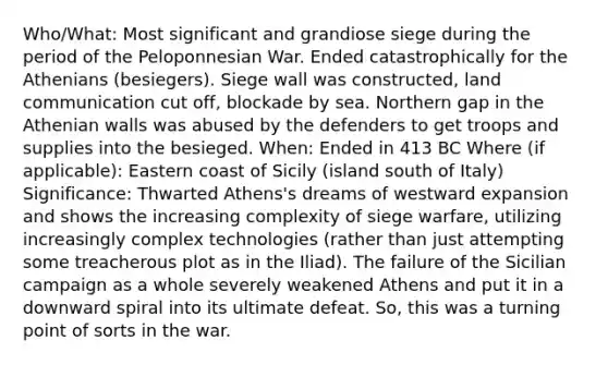 Who/What: Most significant and grandiose siege during the period of the Peloponnesian War. Ended catastrophically for the Athenians (besiegers). Siege wall was constructed, land communication cut off, blockade by sea. Northern gap in the Athenian walls was abused by the defenders to get troops and supplies into the besieged. When: Ended in 413 BC Where (if applicable): Eastern coast of Sicily (island south of Italy) Significance: Thwarted Athens's dreams of westward expansion and shows the increasing complexity of siege warfare, utilizing increasingly complex technologies (rather than just attempting some treacherous plot as in the Iliad). The failure of the Sicilian campaign as a whole severely weakened Athens and put it in a downward spiral into its ultimate defeat. So, this was a turning point of sorts in the war.