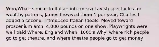 Who/What: similar to Italian intermezzi Lavish spectacles for wealthy patrons, James I revived them 1 per year, Charles I added a second, Introduced Italian Ideals, Moved toward proscenium arch, 4,000 pounds on one show, Playwrights were well paid Where: England When: 1600's Why: where rich people go to get theatre, and where theatre people go to get money