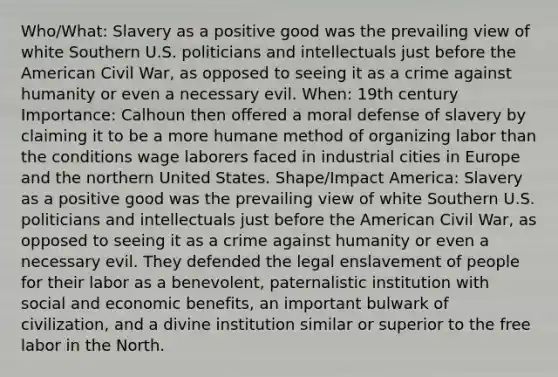 Who/What: Slavery as a positive good was the prevailing view of white Southern U.S. politicians and intellectuals just before the American Civil War, as opposed to seeing it as a crime against humanity or even a necessary evil. When: 19th century Importance: Calhoun then offered a moral defense of slavery by claiming it to be a more humane method of organizing labor than the conditions wage laborers faced in industrial cities in Europe and the northern United States. Shape/Impact America: Slavery as a positive good was the prevailing view of white Southern U.S. politicians and intellectuals just before the American Civil War, as opposed to seeing it as a crime against humanity or even a necessary evil. They defended the legal enslavement of people for their labor as a benevolent, paternalistic institution with social and economic benefits, an important bulwark of civilization, and a divine institution similar or superior to the free labor in the North.