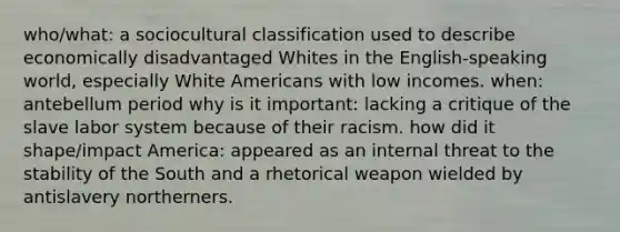 who/what: a sociocultural classification used to describe economically disadvantaged Whites in the English-speaking world, especially White Americans with low incomes. when: antebellum period why is it important: lacking a critique of the slave labor system because of their racism. how did it shape/impact America: appeared as an internal threat to the stability of the South and a rhetorical weapon wielded by antislavery northerners.