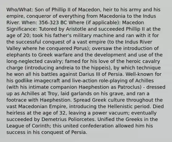 Who/What: Son of Phillip II of Macedon, heir to his army and his empire, conqueror of everything from Macedonia to the Indus River. When: 356-323 BC Where (if applicable): Macedon Significance: Tutored by Aristotle and succeeded Phillip II at the age of 20; took his father's military machine and ran with it for the successful conquest of a vast empire (to the Indus River Valley where he conquered Porus); oversaw the introduction of elephants to Greek warfare and the development and use of the long-neglected cavalry; famed for his love of the heroic cavalry charge (introducing andreia to the hippeis), by which technique he won all his battles against Darius III of Persia. Well-known for his godlike imagecraft and live-action role-playing of Achilles (with his intimate companion Haephestion as Patroclus) - dressed up as Achilles at Troy, laid garlands on his grave, and ran a footrace with Haephestion. Spread Greek culture throughout the vast Macedonian Empire, introducing the Hellenistic period. Died heirless at the age of 32, leaving a power vacuum; eventually succeeded by Demetrius Poliorcetes. Unified the Greeks in the League of Corinth; this united confederation allowed him his success in his conquest of Persia.