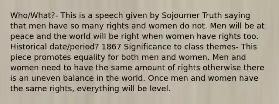 Who/What?- This is a speech given by Sojourner Truth saying that men have so many rights and women do not. Men will be at peace and the world will be right when women have rights too. Historical date/period? 1867 Significance to class themes- This piece promotes equality for both men and women. Men and women need to have the same amount of rights otherwise there is an uneven balance in the world. Once men and women have the same rights, everything will be level.