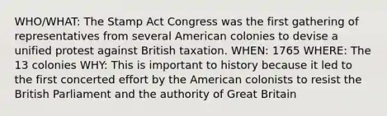 WHO/WHAT: The Stamp Act Congress was the first gathering of representatives from several American colonies to devise a unified protest against British taxation. WHEN: 1765 WHERE: The 13 colonies WHY: This is important to history because it led to the first concerted effort by the American colonists to resist the British Parliament and the authority of Great Britain