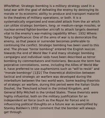 Who/What: Strategic bombing is a military strategy used in a <a href='https://www.questionai.com/knowledge/kKqUgdGdKt-total-war' class='anchor-knowledge'>total war</a> with the goal of defeating the enemy by destroying its morale or its economic ability to produce and transport materiel to the theatres of military operations, or both. It is a systematically organized and executed attack from the air which can utilize strategic bombers, long- or medium-range missiles, or nuclear-armed fighter-bomber aircraft to attack targets deemed vital to the enemy's war-making capability When: 1932 Where: Tokyo Significance: One of the aims of war is to demoralize the enemy, so that peace or surrender becomes preferable to continuing the conflict. Strategic bombing has been used to this end. The phrase "terror bombing" entered the English lexicon towards the end of World War II and many strategic bombing campaigns and individual raids have been described as terror bombing by commentators and historians. Because the term has pejorative connotations, some, including the Allies of World War II, have preferred to use euphemisms such as "will to resist" and "morale bombings".[1][2] The theoretical distinction between tactical and strategic air warfare was developed during the interbellum between the two world wars. Some leading theorists of strategic air warfare, during this period were the Italian Giulio Douhet, the Trenchard school in the United Kingdom, and General Billy Mitchell in the United States. These theorists were highly influential, both on the military justification for an independent air force (such as the Royal Air Force) and in influencing political thoughts on a future war as exemplified by Stanley Baldwin's 1932 comment that the bomber will always get through.