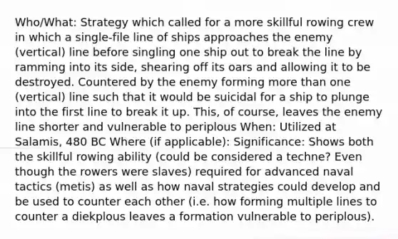 Who/What: Strategy which called for a more skillful rowing crew in which a single-file line of ships approaches the enemy (vertical) line before singling one ship out to break the line by ramming into its side, shearing off its oars and allowing it to be destroyed. Countered by the enemy forming more than one (vertical) line such that it would be suicidal for a ship to plunge into the first line to break it up. This, of course, leaves the enemy line shorter and vulnerable to periplous When: Utilized at Salamis, 480 BC Where (if applicable): Significance: Shows both the skillful rowing ability (could be considered a techne? Even though the rowers were slaves) required for advanced naval tactics (metis) as well as how naval strategies could develop and be used to counter each other (i.e. how forming multiple lines to counter a diekplous leaves a formation vulnerable to periplous).