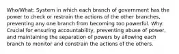 Who/What: System in which each branch of government has the power to check or restrain the actions of the other branches, preventing any one branch from becoming too powerful. Why: Crucial for ensuring accountability, preventing abuse of power, and maintaining the separation of powers by allowing each branch to monitor and constrain the actions of the others.