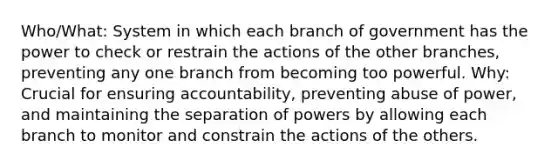 Who/What: System in which each branch of government has the power to check or restrain the actions of the other branches, preventing any one branch from becoming too powerful. Why: Crucial for ensuring accountability, preventing abuse of power, and maintaining the separation of powers by allowing each branch to monitor and constrain the actions of the others.