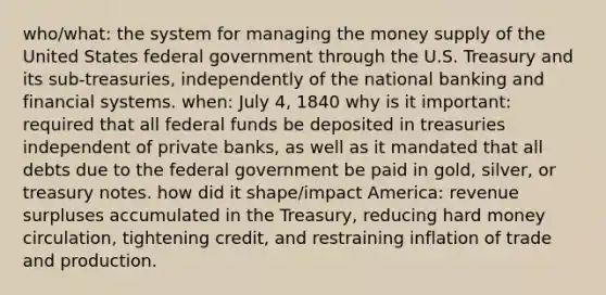 who/what: the system for managing the money supply of the United States federal government through the U.S. Treasury and its sub-treasuries, independently of the national banking and financial systems. when: July 4, 1840 why is it important: required that all federal funds be deposited in treasuries independent of private banks, as well as it mandated that all debts due to the federal government be paid in gold, silver, or treasury notes. how did it shape/impact America: revenue surpluses accumulated in the Treasury, reducing hard money circulation, tightening credit, and restraining inflation of trade and production.