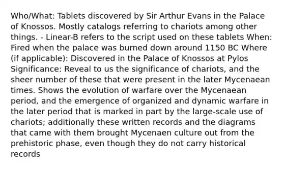 Who/What: Tablets discovered by Sir Arthur Evans in the Palace of Knossos. Mostly catalogs referring to chariots among other things. - Linear-B refers to the script used on these tablets When: Fired when the palace was burned down around 1150 BC Where (if applicable): Discovered in the Palace of Knossos at Pylos Significance: Reveal to us the significance of chariots, and the sheer number of these that were present in the later Mycenaean times. Shows the evolution of warfare over the Mycenaean period, and the emergence of organized and dynamic warfare in the later period that is marked in part by the large-scale use of chariots; additionally these written records and the diagrams that came with them brought Mycenaen culture out from the prehistoric phase, even though they do not carry historical records