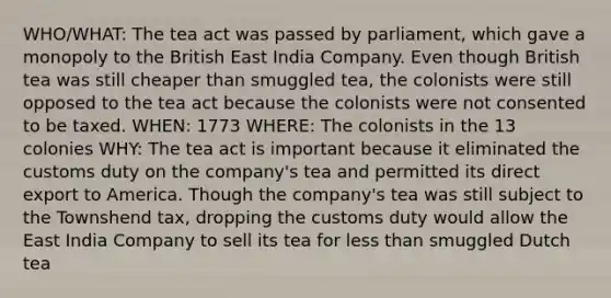 WHO/WHAT: The tea act was passed by parliament, which gave a monopoly to the British East India Company. Even though British tea was still cheaper than smuggled tea, the colonists were still opposed to the tea act because the colonists were not consented to be taxed. WHEN: 1773 WHERE: The colonists in the 13 colonies WHY: The tea act is important because it eliminated the customs duty on the company's tea and permitted its direct export to America. Though the company's tea was still subject to the Townshend tax, dropping the customs duty would allow the East India Company to sell its tea for less than smuggled Dutch tea