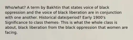 Who/what? A term by Bakhtin that states voice of black oppression and the voice of black liberation are in conjunction with one another. Historical date/period? Early 1900's Significance to class themes- This is what the whole class is about, black liberation from the black oppression that women are facing.