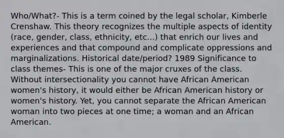 Who/What?- This is a term coined by the legal scholar, <a href='https://www.questionai.com/knowledge/kwQ8cv5QAe-kimberle-crenshaw' class='anchor-knowledge'>kimberle crenshaw</a>. This theory recognizes the multiple aspects of identity (race, gender, class, ethnicity, etc...) that enrich our lives and experiences and that compound and complicate oppressions and marginalizations. Historical date/period? 1989 Significance to class themes- This is one of the major cruxes of the class. Without intersectionality you cannot have African American women's history, it would either be African American history or women's history. Yet, you cannot separate the African American woman into two pieces at one time; a woman and an African American.