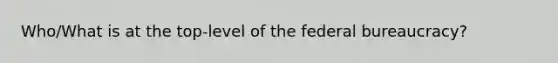 Who/What is at the top-level of the federal bureaucracy?