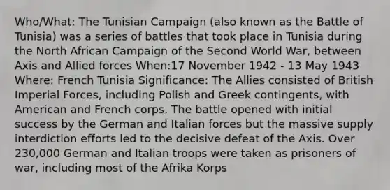 Who/What: The Tunisian Campaign (also known as the Battle of Tunisia) was a series of battles that took place in Tunisia during the North African Campaign of the Second World War, between Axis and Allied forces When:17 November 1942 - 13 May 1943 Where: French Tunisia Significance: The Allies consisted of British Imperial Forces, including Polish and Greek contingents, with American and French corps. The battle opened with initial success by the German and Italian forces but the massive supply interdiction efforts led to the decisive defeat of the Axis. Over 230,000 German and Italian troops were taken as prisoners of war, including most of the Afrika Korps