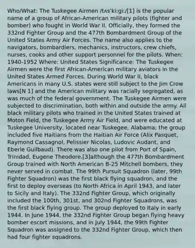 Who/What: The Tuskegee Airmen /tʌsˈkiːɡiː/[1] is the popular name of a group of African-American military pilots (fighter and bomber) who fought in World War II. Officially, they formed the 332nd Fighter Group and the 477th Bombardment Group of the United States Army Air Forces. The name also applies to the navigators, bombardiers, mechanics, instructors, crew chiefs, nurses, cooks and other support personnel for the pilots. When: 1940-1952 Where: United States Significance: The Tuskegee Airmen were the first African-American military aviators in the United States Armed Forces. During World War II, black Americans in many U.S. states were still subject to the Jim Crow laws[N 1] and the American military was racially segregated, as was much of the federal government. The Tuskegee Airmen were subjected to discrimination, both within and outside the army. All black military pilots who trained in the United States trained at Moton Field, the Tuskegee Army Air Field, and were educated at Tuskegee University, located near Tuskegee, Alabama; the group included five Haitians from the Haitian Air Force (Alix Pasquet, Raymond Cassagnol, Pelissier Nicolas, Ludovic Audant, and Eberle Guilbaud). There was also one pilot from Port of Spain, Trinidad, Eugene Theodore.[3]although the 477th Bombardment Group trained with North American B-25 Mitchell bombers, they never served in combat. The 99th Pursuit Squadron (later, 99th Fighter Squadron) was the first black flying squadron, and the first to deploy overseas (to North Africa in April 1943, and later to Sicily and Italy). The 332nd Fighter Group, which originally included the 100th, 301st, and 302nd Fighter Squadrons, was the first black flying group. The group deployed to Italy in early 1944. In June 1944, the 332nd Fighter Group began flying heavy bomber escort missions, and in July 1944, the 99th Fighter Squadron was assigned to the 332nd Fighter Group, which then had four fighter squadrons.