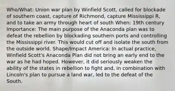 Who/What: Union war plan by Winfield Scott, called for blockade of southern coast, capture of Richmond, capture Mississippi R, and to take an army through heart of south When: 19th century Importance: The main purpose of the Anaconda plan was to defeat the rebellion by blockading southern ports and controlling the Mississippi river. This would cut off and isolate the south from the outside world. Shape/Impact America: In actual practice, Winfield Scott's Anaconda Plan did not bring an early end to the war as he had hoped. However, it did seriously weaken the ability of the states in rebellion to fight and, in combination with Lincoln's plan to pursue a land war, led to the defeat of the South.