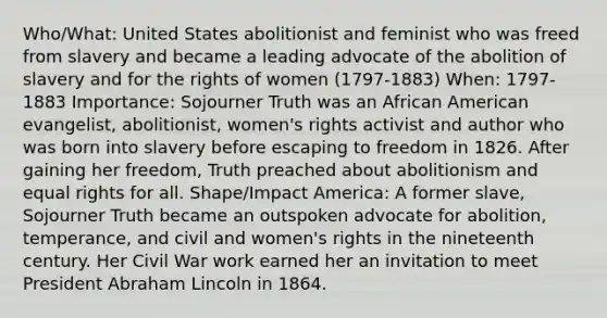 Who/What: United States abolitionist and feminist who was freed from slavery and became a leading advocate of the abolition of slavery and for the rights of women (1797-1883) When: 1797-1883 Importance: Sojourner Truth was an African American evangelist, abolitionist, women's rights activist and author who was born into slavery before escaping to freedom in 1826. After gaining her freedom, Truth preached about abolitionism and equal rights for all. Shape/Impact America: A former slave, Sojourner Truth became an outspoken advocate for abolition, temperance, and civil and women's rights in the nineteenth century. Her Civil War work earned her an invitation to meet President Abraham Lincoln in 1864.