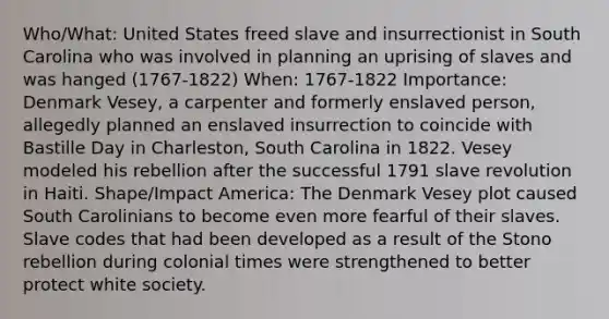 Who/What: United States freed slave and insurrectionist in South Carolina who was involved in planning an uprising of slaves and was hanged (1767-1822) When: 1767-1822 Importance: Denmark Vesey, a carpenter and formerly enslaved person, allegedly planned an enslaved insurrection to coincide with Bastille Day in Charleston, South Carolina in 1822. Vesey modeled his rebellion after the successful 1791 slave revolution in Haiti. Shape/Impact America: The Denmark Vesey plot caused South Carolinians to become even more fearful of their slaves. Slave codes that had been developed as a result of the Stono rebellion during colonial times were strengthened to better protect white society.