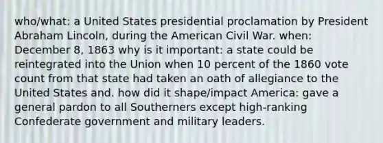 who/what: a United States presidential proclamation by President Abraham Lincoln, during the American Civil War. when: December 8, 1863 why is it important: a state could be reintegrated into the Union when 10 percent of the 1860 vote count from that state had taken an oath of allegiance to the United States and. how did it shape/impact America: gave a general pardon to all Southerners except high-ranking Confederate government and military leaders.