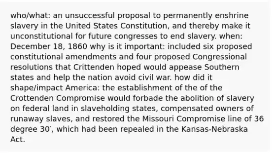 who/what: an unsuccessful proposal to permanently enshrine slavery in the United States Constitution, and thereby make it unconstitutional for future congresses to end slavery. when: December 18, 1860 why is it important: included six proposed constitutional amendments and four proposed Congressional resolutions that Crittenden hoped would appease Southern states and help the nation avoid civil war. how did it shape/impact America: the establishment of the of the Crottenden Compromise would forbade the abolition of slavery on federal land in slaveholding states, compensated owners of runaway slaves, and restored the Missouri Compromise line of 36 degree 30′, which had been repealed in the Kansas-Nebraska Act.