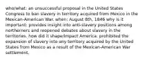 who/what: an unsuccessful proposal in the United States Congress to ban slavery in territory acquired from Mexico in the Mexican-American War. when: August 8th, 1846 why is it important: provides insight into anti-slavery positions among northerners and reopened debates about slavery in the territories. how did it shape/impact America: prohibited the expansion of slavery into any territory acquired by the United States from Mexico as a result of the Mexican-American War settlement.